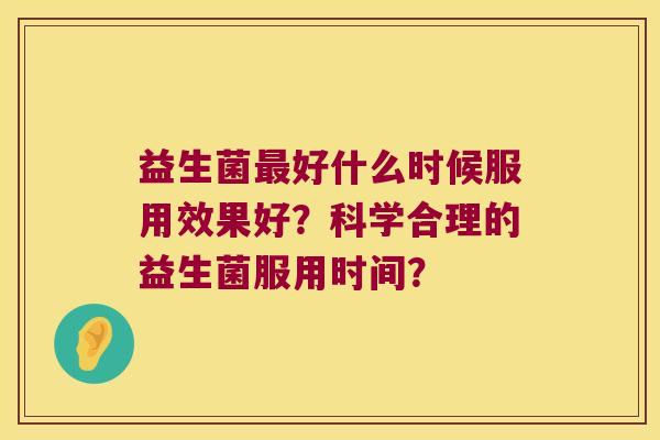 益生菌好什么时候服用效果好?科学合理的益生菌服用时间? 益生菌好什么时候服用效果好?科学合理的益生菌服用时间?