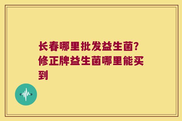 长春哪里批发益生菌？修正牌益生菌哪里能买到