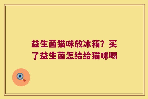 益生菌猫咪放冰箱？买了益生菌怎给给猫咪喝