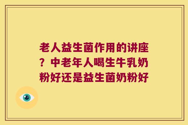 老人益生菌作用的讲座？中老年人喝生牛乳奶粉好还是益生菌奶粉好