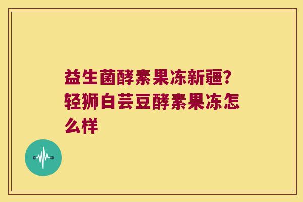 益生菌酵素果冻新疆？轻狮白芸豆酵素果冻怎么样