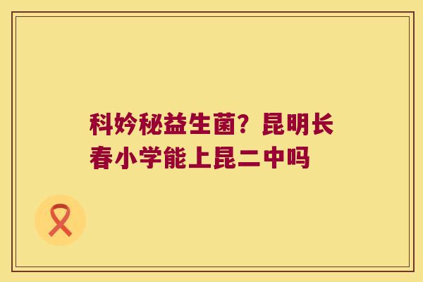 科妗秘益生菌？昆明长春小学能上昆二中吗
