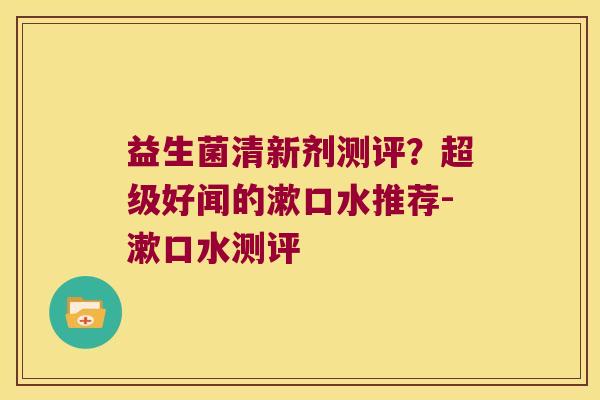 益生菌清新剂测评?超级好闻的漱口水推荐-漱口水测评 益生菌清新剂测评?超级好闻的漱口水推荐-漱口水测评
