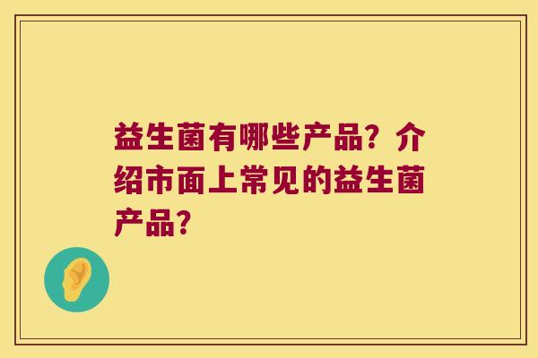 益生菌有哪些产品?介绍市面上常见的益生菌产品? 益生菌有哪些产品?介绍市面上常见的益生菌产品?