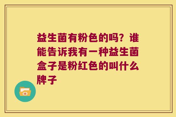 益生菌有粉色的吗?谁能告诉我有一种益生菌盒子是粉红色的叫什么牌子 益生菌有粉色的吗?谁能告诉我有一种益生菌盒子是粉红色的叫什么牌子