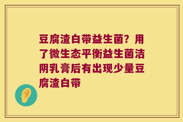 豆腐渣白带益生菌？用了微生态平衡益生菌洁阴乳膏后有出现少量豆腐渣白带