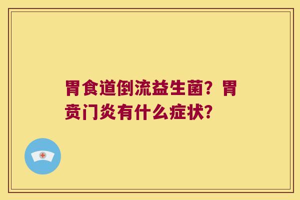 胃食道倒流益生菌?胃贲门炎有什么症状? 胃食道倒流益生菌?胃贲门炎有什么症状?