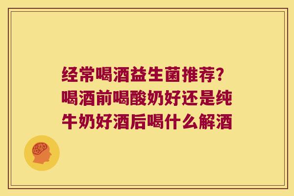 经常喝酒益生菌推荐？喝酒前喝酸奶好还是纯牛奶好酒后喝什么解酒
