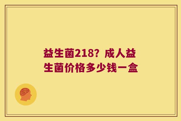 益生菌218?成人益生菌价格多少钱一盒 益生菌218?成人益生菌价格多少钱一盒