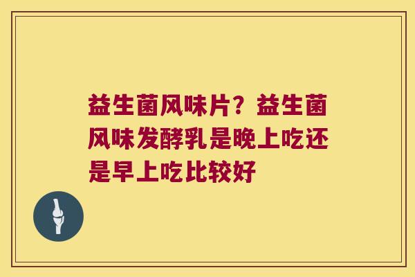 益生菌风味片?益生菌风味发酵乳是晚上吃还是早上吃比较好 益生菌风味片?益生菌风味发酵乳是晚上吃还是早上吃比较好