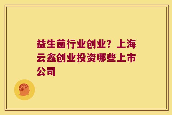 益生菌行业创业？上海云鑫创业投资哪些上市公司
