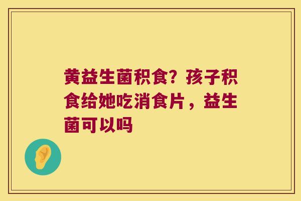 黄益生菌积食？孩子积食给她吃消食片，益生菌可以吗