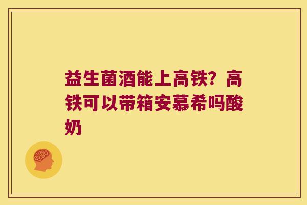 益生菌酒能上高铁?高铁可以带箱安慕希吗酸奶 益生菌酒能上高铁?高铁可以带箱安慕希吗酸奶