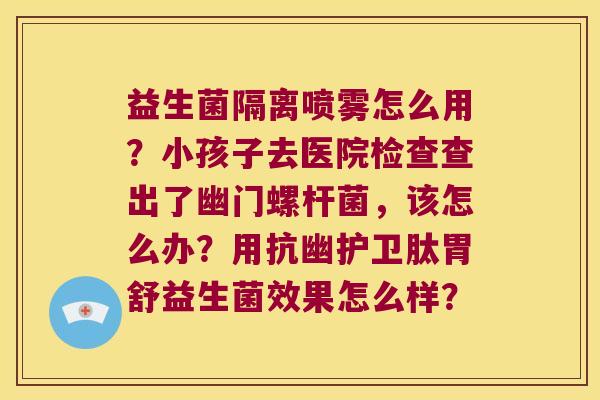 益生菌隔离喷雾怎么用？小孩子去医院检查查出了幽门螺杆菌，该怎么办？用抗幽护卫肽胃舒益生菌效果怎么样？