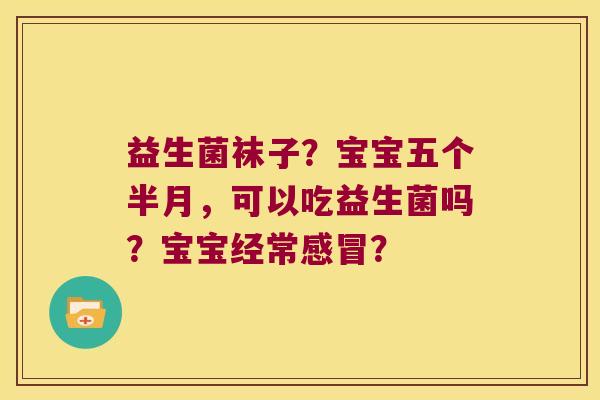 益生菌袜子?宝宝五个半月,可以吃益生菌吗?宝宝经常? 益生菌袜子?宝宝五个半月,可以吃益生菌吗?宝宝经常?