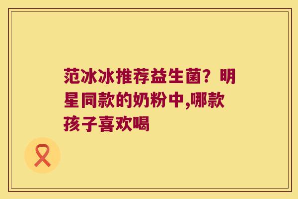 范冰冰推荐益生菌？明星同款的奶粉中,哪款孩子喜欢喝