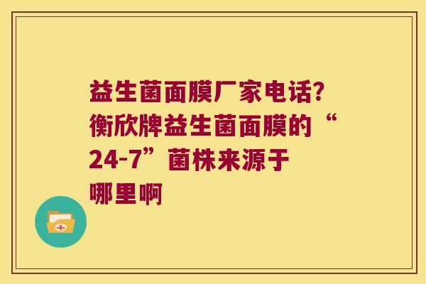 益生菌面膜厂家电话？衡欣牌益生菌面膜的“24-7”菌株来源于哪里啊
