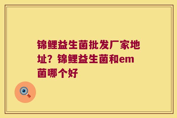 锦鲤益生菌批发厂家地址？锦鲤益生菌和em菌哪个好