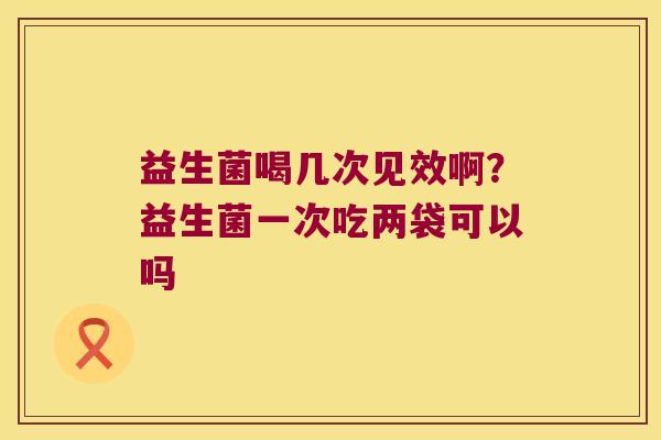 益生菌喝几次见效啊？益生菌一次吃两袋可以吗