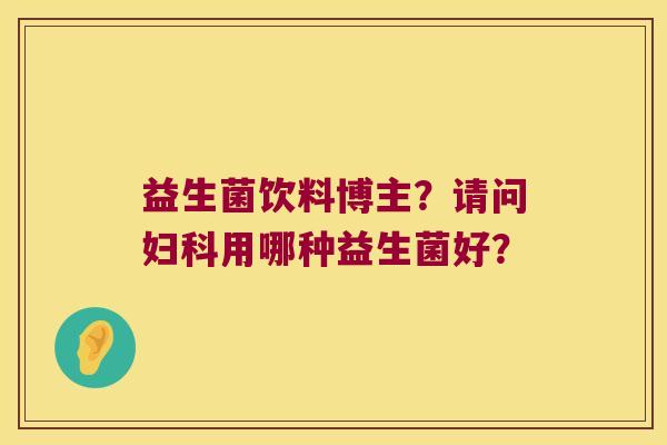 益生菌饮料博主？请问妇科用哪种益生菌好？