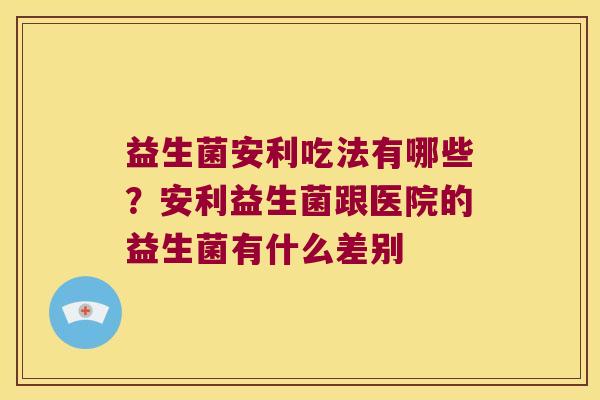 益生菌安利吃法有哪些？安利益生菌跟医院的益生菌有什么差别