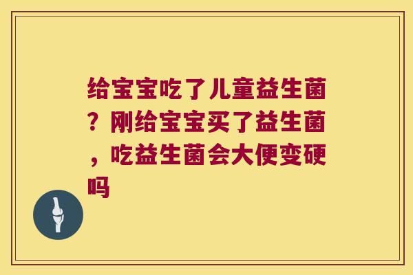 给宝宝吃了儿童益生菌？刚给宝宝买了益生菌，吃益生菌会大便变硬吗
