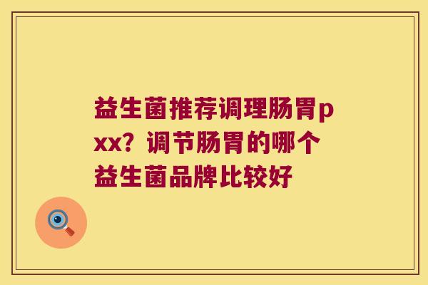 益生菌推荐调理肠胃pxx?调节肠胃的哪个益生菌品牌比较好 益生菌推荐调理肠胃pxx?调节肠胃的哪个益生菌品牌比较好