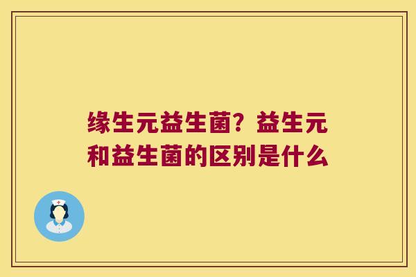 缘生元益生菌？益生元和益生菌的区别是什么