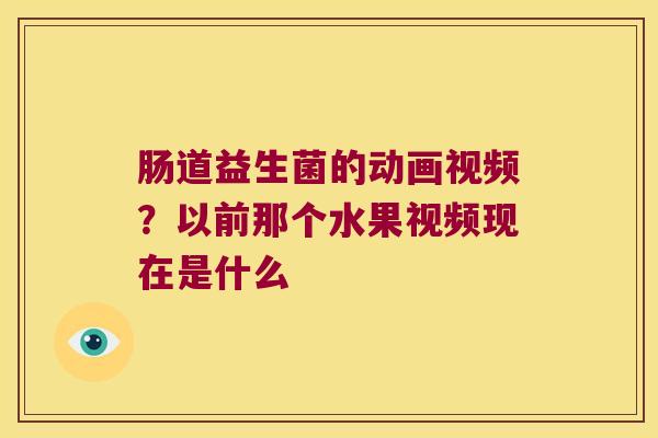 肠道益生菌的动画视频？以前那个水果视频现在是什么