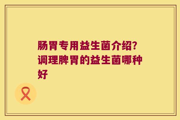 肠胃专用益生菌介绍？调理脾胃的益生菌哪种好