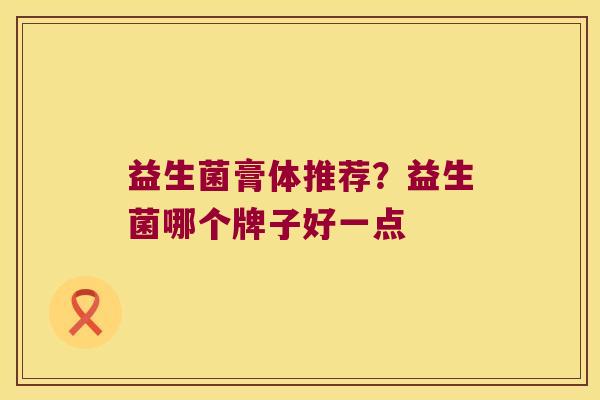 益生菌膏体推荐?益生菌哪个牌子好一点 益生菌膏体推荐?益生菌哪个牌子好一点