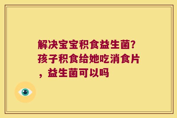 解决宝宝积食益生菌？孩子积食给她吃消食片，益生菌可以吗
