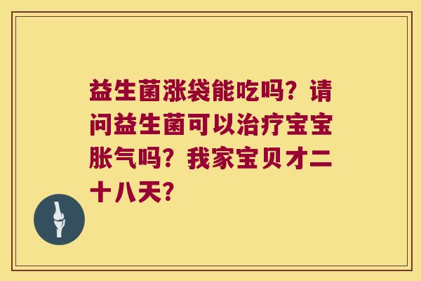 益生菌涨袋能吃吗?请问益生菌可以宝宝吗?我家宝贝才二十八天? 益生菌涨袋能吃吗?请问益生菌可以宝宝吗?我家宝贝才二十八天?