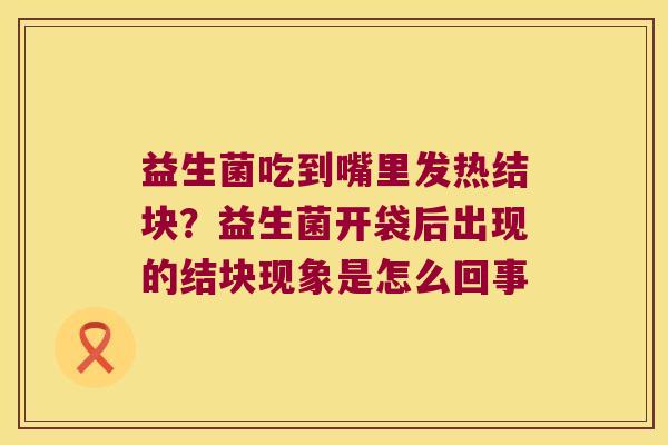 益生菌吃到嘴里发热结块?益生菌开袋后出现的结块现象是怎么回事 益生菌吃到嘴里发热结块?益生菌开袋后出现的结块现象是怎么回事