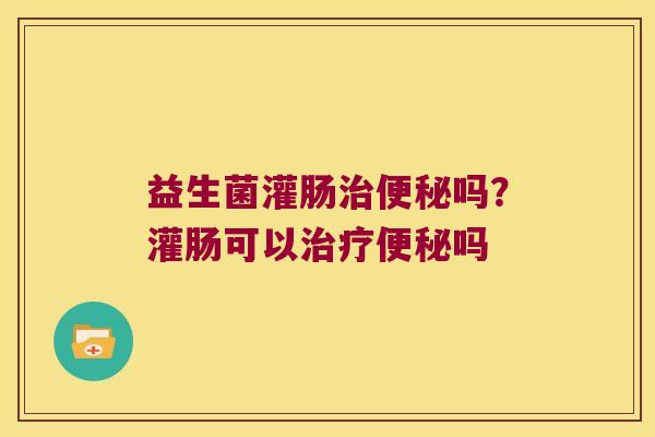 益生菌灌肠吗?灌肠可以吗 益生菌灌肠吗?灌肠可以吗
