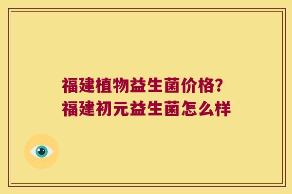 福建植物益生菌价格？福建初元益生菌怎么样