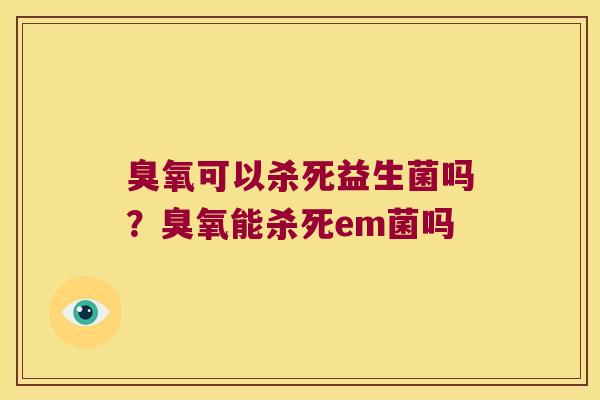 臭氧可以杀死益生菌吗？臭氧能杀死em菌吗