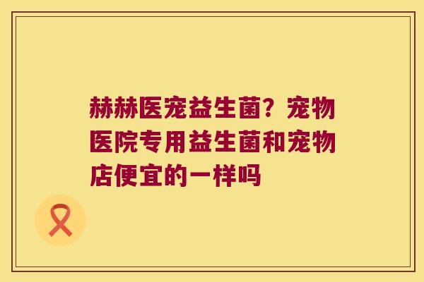 赫赫医宠益生菌？宠物医院专用益生菌和宠物店便宜的一样吗