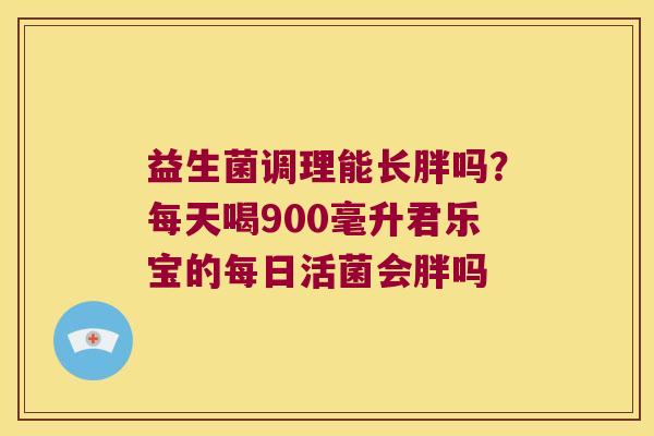益生菌调理能长胖吗？每天喝900毫升君乐宝的每日活菌会胖吗