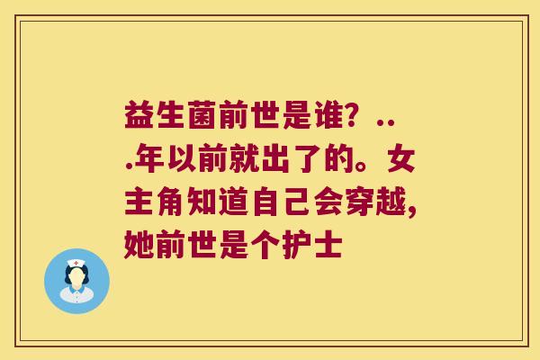 益生菌前世是谁？...年以前就出了的。女主角知道自己会穿越,她前世是个护士