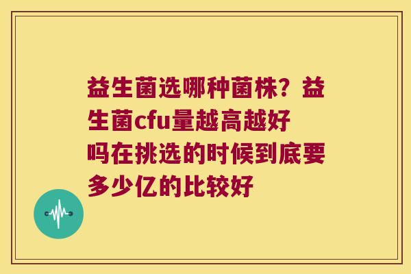 益生菌选哪种菌株？益生菌cfu量越高越好吗在挑选的时候到底要多少亿的比较好