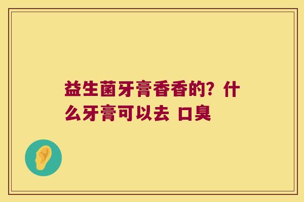 益生菌牙膏香香的？什么牙膏可以去 