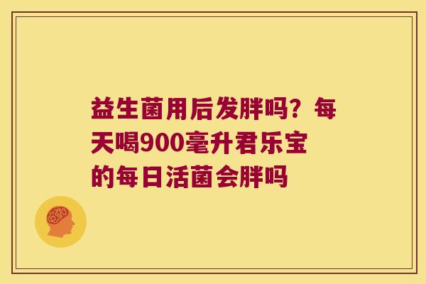 益生菌用后发胖吗？每天喝900毫升君乐宝的每日活菌会胖吗