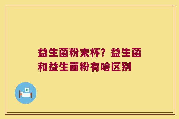 益生菌粉末杯?益生菌和益生菌粉有啥区别 益生菌粉末杯?益生菌和益生菌粉有啥区别