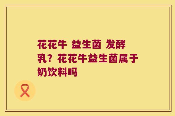 花花牛 益生菌 发酵乳?花花牛益生菌属于奶饮料吗 花花牛 益生菌 发酵乳?花花牛益生菌属于奶饮料吗