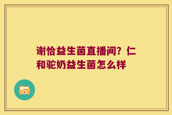 谢恰益生菌直播间？仁和驼奶益生菌怎么样
