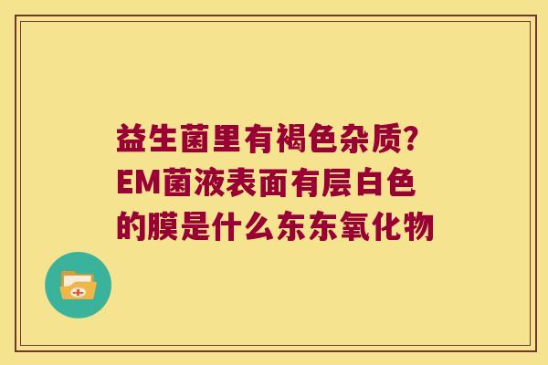 益生菌里有褐色杂质?EM菌液表面有层白色的膜是什么东东氧化物 益生菌里有褐色杂质?EM菌液表面有层白色的膜是什么东东氧化物