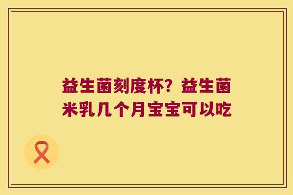 益生菌刻度杯？益生菌米乳几个月宝宝可以吃