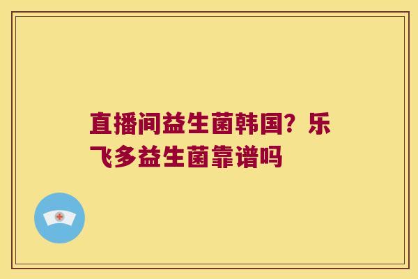 直播间益生菌韩国？乐飞多益生菌靠谱吗