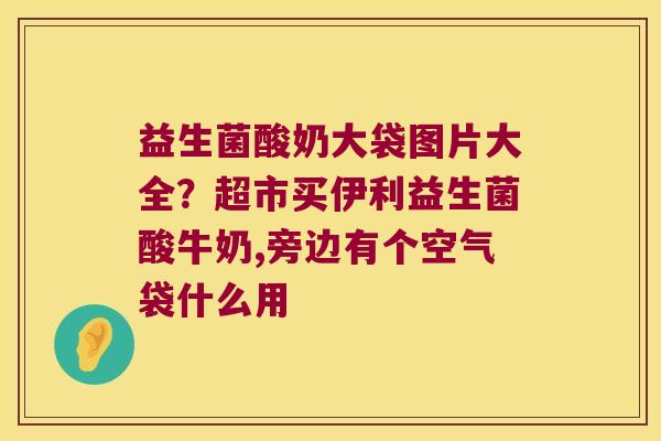 益生菌酸奶大袋图片大全？超市买伊利益生菌酸牛奶,旁边有个空气袋什么用